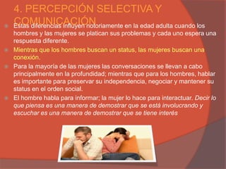 4. PERCEPCIÓN SELECTIVA Y

    COMUNICACIÓN
    Estas diferencias influyen notoriamente en la edad adulta cuando los
    hombres y las mujeres se platican sus problemas y cada uno espera una
    respuesta diferente.
   Mientras que los hombres buscan un status, las mujeres buscan una
    conexión.
   Para la mayoría de las mujeres las conversaciones se llevan a cabo
    principalmente en la profundidad; mientras que para los hombres, hablar
    es importante para preservar su independencia, negociar y mantener su
    status en el orden social.
   El hombre habla para informar; la mujer lo hace para interactuar. Decir lo
    que piensa es una manera de demostrar que se está involucrando y
    escuchar es una manera de demostrar que se tiene interés
 