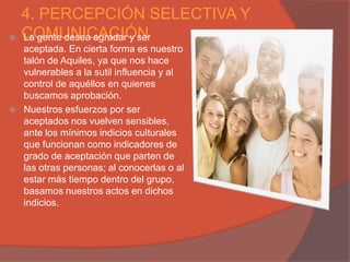 4. PERCEPCIÓN SELECTIVA Y
   COMUNICACIÓN
    La gente desea agradar y ser
    aceptada. En cierta forma es nuestro
    talón de Aquiles, ya que nos hace
    vulnerables a la sutil influencia y al
    control de aquéllos en quienes
    buscamos aprobación.
   Nuestros esfuerzos por ser
    aceptados nos vuelven sensibles,
    ante los mínimos indicios culturales
    que funcionan como indicadores de
    grado de aceptación que parten de
    las otras personas; al conocerlas o al
    estar más tiempo dentro del grupo,
    basamos nuestros actos en dichos
    indicios.
 