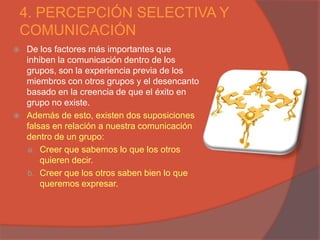 4. PERCEPCIÓN SELECTIVA Y
COMUNICACIÓN
   De los factores más importantes que
    inhiben la comunicación dentro de los
    grupos, son la experiencia previa de los
    miembros con otros grupos y el desencanto
    basado en la creencia de que el éxito en
    grupo no existe.
   Además de esto, existen dos suposiciones
    falsas en relación a nuestra comunicación
    dentro de un grupo:
    a. Creer que sabemos lo que los otros
        quieren decir.
    b. Creer que los otros saben bien lo que
        queremos expresar.
 