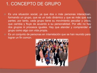 1. CONCEPTO DE GRUPO

   Es una situación social, ya que dos o más personas interactúan,
    formando un grupo, que es un todo dinámico y que es más que sus
    partes; por tanto, cada grupo tiene su movimiento peculiar y único,
    que cambia y fluye de acuerdo a su personalidad. Por ello no hay
    dos grupos ni procesos iguales. Hay que atender y comprender al
    grupo como algo con vida propia.
   Es un conjunto de personas en interrelación que se han reunido para
    lograr un fin común.
 