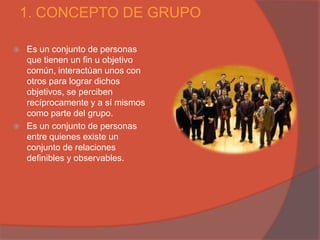 1. CONCEPTO DE GRUPO

   Es un conjunto de personas
    que tienen un fin u objetivo
    común, interactúan unos con
    otros para lograr dichos
    objetivos, se perciben
    recíprocamente y a sí mismos
    como parte del grupo.
   Es un conjunto de personas
    entre quienes existe un
    conjunto de relaciones
    definibles y observables.
 