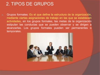 2. TIPOS DE GRUPOS

a.   Grupos formales: Es el que define la estructura de la organización,
     mediante ciertas asignaciones de trabajo en las que se establecen
     actividades, en los grupos formales, las metas de la organización
     estipulan las conductas que se pueden observar y se dirigen a
     alcanzarlas. Los grupos formales pueden ser permanentes o
     temporales.
 