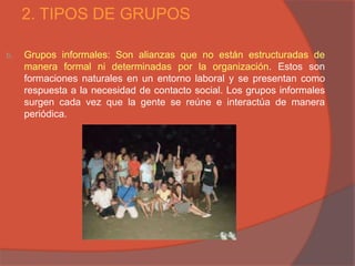 2. TIPOS DE GRUPOS

b.   Grupos informales: Son alianzas que no están estructuradas de
     manera formal ni determinadas por la organización. Estos son
     formaciones naturales en un entorno laboral y se presentan como
     respuesta a la necesidad de contacto social. Los grupos informales
     surgen cada vez que la gente se reúne e interactúa de manera
     periódica.
 