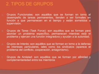 2. TIPOS DE GRUPOS

c.   Grupos Funcionales: son aquéllos que se forman en torno al
     desempeño de tareas permanentes, tienden a ser formales en
     función a que permanecen en el tiempo y están sometidos a
     supervisión.

d.   Grupos de Tarea (Task Force): son aquéllos que se forman para
     abordar un problema específico, permanecen mientras está el
     problema y ejercen una función integradora y ayudan a la autoridad.

e.   Grupos de Interés: son aquéllos que se forman en torno a la defensa
     de intereses particulares, tales como los sindicatos (aparece el
     problema del conflicto, cooperación, antagonismo).

f.   Grupos de Amistad: son aquéllos que se forman por afinidad y
     complementariedad entre los miembros
 