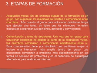 3. ETAPAS DE FORMACIÓN

i.    Aceptación mutua: En las primeras etapas de la formación de un
      grupo, por lo general, los miembros se resisten a comunicarse unos
      con otros. Aún cuando el grupo para solucionar problemas tenga
      que ejecutar una tarea, es típico que los miembros no estén
      dispuestos a expresar sus opiniones, actitudes y convicciones.

ii.   Comunicación y toma de decisiones: Una vez que un grupo para
      solucionar problemas ha llegado al punto de la aceptación mutua,
      los miembros comienzan a comunicarse abiertamente entre si.
      Esta comunicación tiene por resultado una confianza mayor e
      incluso una interacción más amplia dentro del grupo. Las
      discusiones comienzan a enfocarse más específicamente en las
      tareas de solución de problemas y en el desarrollo de estrategias
      alternativas para realizar las mismas.
 