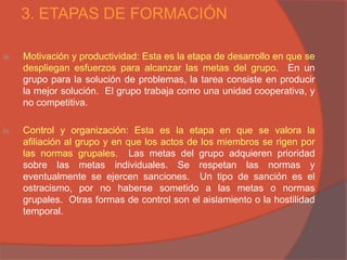 3. ETAPAS DE FORMACIÓN

iii.   Motivación y productividad: Esta es la etapa de desarrollo en que se
       despliegan esfuerzos para alcanzar las metas del grupo. En un
       grupo para la solución de problemas, la tarea consiste en producir
       la mejor solución. El grupo trabaja como una unidad cooperativa, y
       no competitiva.

iv.    Control y organización: Esta es la etapa en que se valora la
       afiliación al grupo y en que los actos de los miembros se rigen por
       las normas grupales. Las metas del grupo adquieren prioridad
       sobre las metas individuales. Se respetan las normas y
       eventualmente se ejercen sanciones. Un tipo de sanción es el
       ostracismo, por no haberse sometido a las metas o normas
       grupales. Otras formas de control son el aislamiento o la hostilidad
       temporal.
 