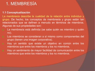 1. MEMBRESÍA
1.1 Conceptualización
La membresía describe la cualidad de la relación entre individuo y
grupo. De hecho, los conceptos de membresía y grupo están tan
relacionados que se definen a menudo en términos de miembros.
Algunas de sus propiedades son:
a. La membresía está definida (se sabe quién es miembro y quién
    no).
b. Los miembros se consideran a sí mismo como componentes del
    grupo (tienen una imagen corporativa).
c. Hay un sentido que existe un objetivo en común entre los
    miembros que entre los miembros y los no miembros.
d. Hay un sentimiento de mayor facilidad de comunicación entre los
    miembros que entre los miembros y los no miembros.
 