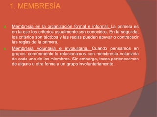 1. MEMBRESÍA

d.   Membresía en la organización formal e informal. La primera es
     en la que los criterios usualmente son conocidos. En la segunda,
     los criterios son tácticos y las reglas pueden apoyar o contradecir
     las reglas de la primera.
e.   Membresía voluntaria e involuntaria. Cuando pensamos en
     grupos, comúnmente lo relacionamos con membresía voluntaria
     de cada uno de los miembros. Sin embargo, todos pertenecemos
     de alguna u otra forma a un grupo involuntariamente.
 