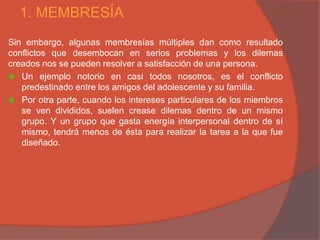 1. MEMBRESÍA
Sin embargo, algunas membresías múltiples dan como resultado
conflictos que desembocan en serios problemas y los dilemas
creados nos se pueden resolver a satisfacción de una persona.
 Un ejemplo notorio en casi todos nosotros, es el conflicto
   predestinado entre los amigos del adolescente y su familia.
 Por otra parte, cuando los intereses particulares de los miembros
   se ven divididos, suelen crease dilemas dentro de un mismo
   grupo. Y un grupo que gasta energía interpersonal dentro de sí
   mismo, tendrá menos de ésta para realizar la tarea a la que fue
   diseñado.
 