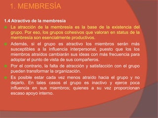 1. MEMBRESÍA
1.4 Atractivo de la membresía
 La atracción de la membresía es la base de la existencia del
    grupo. Por eso, los grupos cohesivos que valoran en status de la
    membresía son esencialmente productivos.
 Además, si el grupo es atractivo los miembros serán más
    susceptibles a la influencia interpersonal, puesto que los los
    miembros atraídos cambiarán sus ideas con más frecuencia para
    adoptar el punto de vista de sus compañeros.
 Por el contrario, la falta de atracción y satisfacción con el grupo
    pueden transformar la organización.
 Es posible estar cada vez menos atraído hacia el grupo y no
    dejarlo. En tales casos el grupo es inactivo y ejerce poca
    influencia en sus miembros; quienes a su vez proporcionan
    escaso apoyo interno.
 