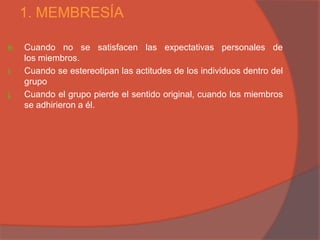 1. MEMBRESÍA

h.   Cuando no se satisfacen las expectativas personales de
     los miembros.
i.   Cuando se estereotipan las actitudes de los individuos dentro del
     grupo
j.   Cuando el grupo pierde el sentido original, cuando los miembros
     se adhirieron a él.
 