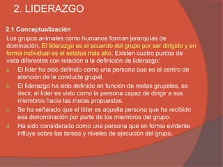 2. LIDERAZGO
2.1 Conceptualización
Los grupos animales como humanos forman jerarquías de
dominación. El liderazgo es el acuerdo del grupo por ser dirigido y en
forma individual es el estatus más alto. Existen cuatro puntos de
vista diferentes con relación a la definición de liderazgo:
a. El líder ha sido definido como una persona que es el centro de
     atención de la conducta grupal.
b. El liderazgo ha sido definido en función de metas grupales, es
     decir, el líder es visto como la persona capaz de dirigir a sus
     miembros hacia las metas propuestas.
c. Se ha señalado que el líder es aquella persona que ha recibido
     esa denominación por parte de los miembros del grupo.
d. Ha sido considerado como una persona que en forma evidente
     influye sobre las tareas y niveles de ejecución del grupo.
 
