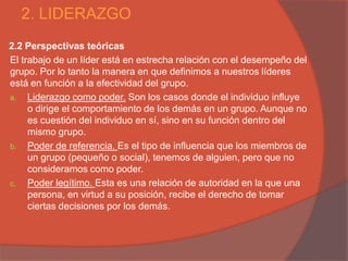 2. LIDERAZGO
2.2 Perspectivas teóricas
El trabajo de un líder está en estrecha relación con el desempeño del
grupo. Por lo tanto la manera en que definimos a nuestros líderes
está en función a la efectividad del grupo.
a. Liderazgo como poder. Son los casos donde el individuo influye
     o dirige el comportamiento de los demás en un grupo. Aunque no
     es cuestión del individuo en sí, sino en su función dentro del
     mismo grupo.
b. Poder de referencia. Es el tipo de influencia que los miembros de
     un grupo (pequeño o social), tenemos de alguien, pero que no
     consideramos como poder.
c. Poder legítimo. Esta es una relación de autoridad en la que una
     persona, en virtud a su posición, recibe el derecho de tomar
     ciertas decisiones por los demás.
 
