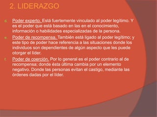 2. LIDERAZGO
d.   Poder experto. Está fuertemente vinculado al poder legítimo. Y
     es el poder que está basado en las en el conocimiento,
     información o habilidades especializadas de la persona.
e.   Poder de recompensa. También está ligado al poder legítimo; y
     este tipo de poder hace referencia a las situaciones donde los
     individuos son dependientes de algún aspecto que les puede
     otorgar el líder.
f.   Poder de coerción. Por lo general es el poder contrario al de
     recompensa; donde ésta última cambia por un elemento
     negativo. Donde las personas evitan el castigo, mediante las
     órdenes dadas por el líder.
 