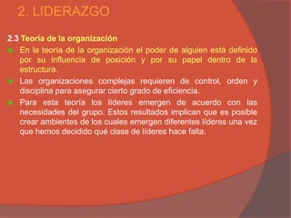 2. LIDERAZGO
2.3 Teoría de la organización
 En la teoría de la organización el poder de alguien está definido
   por su influencia de posición y por su papel dentro de la
   estructura.
 Las organizaciones complejas requieren de control, orden y
   disciplina para asegurar cierto grado de eficiencia.
 Para esta teoría los líderes emergen de acuerdo con las
   necesidades del grupo. Estos resultados implican que es posible
   crear ambientes de los cuales emergen diferentes líderes una vez
   que hemos decidido qué clase de líderes hace falta.
 