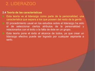 2. LIDERAZGO
2.4 Teoría de las características
 Esta teoría ve al liderazgo como parte de la personalidad, una
   característica que separa a los que poseen del resto de la gente.
 El procedimiento usual en los estudios sobre el liderazgo ha sido
   el de seleccionar ciertos atributos de la personalidad y
   relacionarlos con el éxito o la falta de éste en un grupo.
 Esta teoría pone el éxito al alcance de todos, ya que crear un
   liderazgo efectivo puede ser logrado por cualquier aspirante a
   serlo.
 