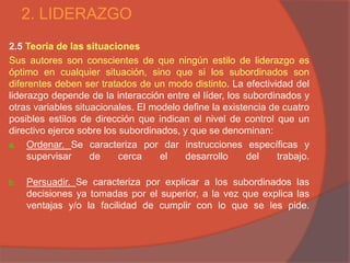 2. LIDERAZGO
2.5 Teoría de las situaciones
Sus autores son conscientes de que ningún estilo de liderazgo es
óptimo en cualquier situación, sino que si los subordinados son
diferentes deben ser tratados de un modo distinto. La efectividad del
liderazgo depende de la interacción entre el líder, los subordinados y
otras variables situacionales. El modelo define la existencia de cuatro
posibles estilos de dirección que indican el nivel de control que un
directivo ejerce sobre los subordinados, y que se denominan:
a. Ordenar. Se caracteriza por dar instrucciones específicas y
     supervisar     de     cerca    el    desarrollo     del    trabajo.

b.   Persuadir. Se caracteriza por explicar a los subordinados las
     decisiones ya tomadas por el superior, a la vez que explica las
     ventajas y/o la facilidad de cumplir con lo que se les pide.
 