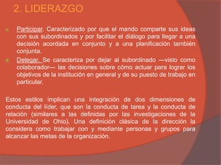 2. LIDERAZGO
c.   Participar. Caracterizado por que el mando comparte sus ideas
     con sus subordinados y por facilitar el diálogo para llegar a una
     decisión acordada en conjunto y a una planificación también
     conjunta.
d.   Delegar. Se caracteriza por dejar al subordinado —visto como
     colaborador— las decisiones sobre cómo actuar para lograr los
     objetivos de la institución en general y de su puesto de trabajo en
     particular.

Estos estilos implican una integración de dos dimensiones de
conducta del líder, que son la conducta de tarea y la conducta de
relación (similares a las definidas por las investigaciones de la
Universidad de Ohio). Una definición clásica de la dirección la
considera como trabajar con y mediante personas y grupos para
alcanzar las metas de la organización.
 