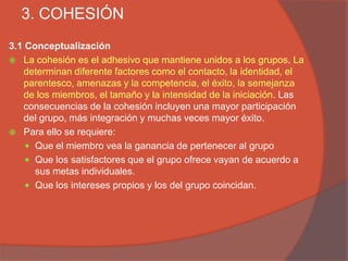 3. COHESIÓN
3.1 Conceptualización
 La cohesión es el adhesivo que mantiene unidos a los grupos. La
   determinan diferente factores como el contacto, la identidad, el
   parentesco, amenazas y la competencia, el éxito, la semejanza
   de los miembros, el tamaño y la intensidad de la iniciación. Las
   consecuencias de la cohesión incluyen una mayor participación
   del grupo, más integración y muchas veces mayor éxito.
 Para ello se requiere:
     Que el miembro vea la ganancia de pertenecer al grupo
     Que los satisfactores que el grupo ofrece vayan de acuerdo a
      sus metas individuales.
     Que los intereses propios y los del grupo coincidan.
 