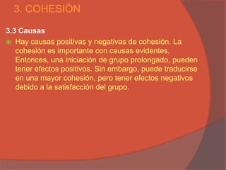 3. COHESIÓN

3.3 Causas
 Hay causas positivas y negativas de cohesión. La
   cohesión es importante con causas evidentes.
   Entonces, una iniciación de grupo prolongado, pueden
   tener efectos positivos. Sin embargo, puede traducirse
   en una mayor cohesión, pero tener efectos negativos
   debido a la satisfacción del grupo.
 