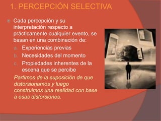 1. PERCEPCIÓN SELECTIVA
   Cada percepción y su
    interpretación respecto a
    prácticamente cualquier evento, se
    basan en una combinación de:
    a. Experiencias previas
    b. Necesidades del momento
    c. Propiedades inherentes de la
        escena que se percibe
    Partimos de la suposición de que
    distorsionamos y luego
    construimos una realidad con base
    a esas distorsiones.
 