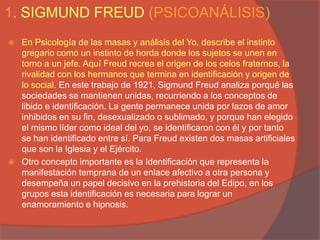 1. SIGMUND FREUD (PSICOANÁLISIS)
   En Psicología de las masas y análisis del Yo, describe el instinto
    gregario como un instinto de horda donde los sujetos se unen en
    torno a un jefe. Aquí Freud recrea el origen de los celos fraternos, la
    rivalidad con los hermanos que termina en identificación y origen de
    lo social. En este trabajo de 1921, Sigmund Freud analiza porqué las
    sociedades se mantienen unidas, recurriendo a los conceptos de
    libido e identificación. La gente permanece unida por lazos de amor
    inhibidos en su fin, desexualizado o sublimado, y porque han elegido
    el mismo líder como ideal del yo, se identificaron con él y por tanto
    se han identificado entre sí. Para Freud existen dos masas artificiales
    que son la Iglesia y el Ejército.
   Otro concepto importante es la Identificación que representa la
    manifestación temprana de un enlace afectivo a otra persona y
    desempeña un papel decisivo en la prehistoria del Edipo, en los
    grupos esta identificación es necesaria para lograr un
    enamoramiento e hipnosis.
 