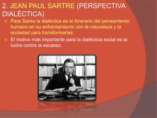 2. JEAN PAUL SARTRE (PERSPECTIVA
DIALÉCTICA)
 Para Sartre la dialéctica es el itinerario del pensamiento
  humano en su enfrentamiento con la naturaleza y la
  sociedad para transformarlas.
 El motivo más importante para la dialéctica social es la
  lucha contra la escasez.
 