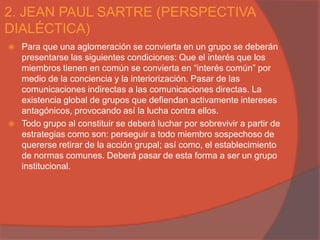 2. JEAN PAUL SARTRE (PERSPECTIVA
DIALÉCTICA)
   Para que una aglomeración se convierta en un grupo se deberán
    presentarse las siguientes condiciones: Que el interés que los
    miembros tienen en común se convierta en “interés común” por
    medio de la conciencia y la interiorización. Pasar de las
    comunicaciones indirectas a las comunicaciones directas. La
    existencia global de grupos que defiendan activamente intereses
    antagónicos, provocando así la lucha contra ellos.
   Todo grupo al constituir se deberá luchar por sobrevivir a partir de
    estrategias como son: perseguir a todo miembro sospechoso de
    quererse retirar de la acción grupal; así como, el establecimiento
    de normas comunes. Deberá pasar de esta forma a ser un grupo
    institucional.
 
