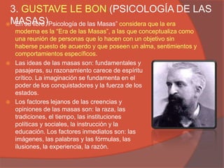 3. GUSTAVE LE BON (PSICOLOGÍA DE LAS
MASAS)
  En su libro “Psicología de las Masas” considera que la era
    moderna es la “Era de las Masas”, a las que conceptualiza como
    una reunión de personas que lo hacen con un objetivo sin
    haberse puesto de acuerdo y que poseen un alma, sentimientos y
    comportamientos específicos.
   Las ideas de las masas son: fundamentales y
    pasajeras, su razonamiento carece de espíritu
    crítico. La imaginación se fundamenta en el
    poder de los conquistadores y la fuerza de los
    estados.
   Los factores lejanos de las creencias y
    opiniones de las masas son: la raza, las
    tradiciones, el tiempo, las instituciones
    políticas y sociales, la instrucción y la
    educación. Los factores inmediatos son: las
    imágenes, las palabras y las fórmulas, las
    ilusiones, la experiencia, la razón.
 