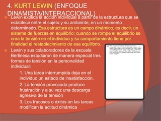 4. KURT LEWIN (ENFOQUE
DINAMISTA/INTERACCIONAL)
   Lewin explica la acción individual a partir de la estructura que se
    establece entre el sujeto y su ambiente, en un momento
    determinado. Esa estructura es un campo dinámico, es decir, un
    sistema de fuerzas en equilibrio: cuando se rompe el equilibrio se
    crea la tensión en el individuo y su comportamiento tiene por
    finalidad el restablecimiento de ese equilibrio.
   Lewin y sus colaboradores de la escuela
    Berlinesa estudiaron de manera especial tres
    formas de tensión en la personalidad
    individual:
         1. Una tarea interrumpida deja en el
         individuo un estado de insatisfacción.
         2. La tensión provocada produce
         frustración y a su vez una descarga
         agresiva de la tensión
         3. Los fracasos o éxitos en las tareas
         modifican la actitud dinámica
 