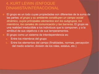 4. KURT LEWIN (ENFOQUE
    DINAMISTA/INTERACCIONAL
    El grupo es un todo cuyas propiedades son diferentes de la suma de
     las partes; el grupo y su ambiente constituyen un campo social
     dinámico, cuyos principales elementos son los subgrupos, los
     miembros, los canales de comunicación y las barreras. El grupo es
     una realidad irreductible a los individuos que lo componen, y a la
     similitud de sus objetivos o de sus temperamentos.
    El grupo como un sistema de interdependencia es:
    a. Entre los miembros del grupo
    b. Entre los elementos del campo (finalidades, normas, percepción
          del medio exterior, división de los roles, estatus, etc.)
 
