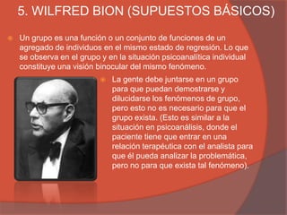 5. WILFRED BION (SUPUESTOS BÁSICOS)
   Un grupo es una función o un conjunto de funciones de un
    agregado de individuos en el mismo estado de regresión. Lo que
    se observa en el grupo y en la situación psicoanalítica individual
    constituye una visión binocular del mismo fenómeno.
                              La gente debe juntarse en un grupo
                               para que puedan demostrarse y
                               dilucidarse los fenómenos de grupo,
                               pero esto no es necesario para que el
                               grupo exista. (Esto es similar a la
                               situación en psicoanálisis, donde el
                               paciente tiene que entrar en una
                               relación terapéutica con el analista para
                               que él pueda analizar la problemática,
                               pero no para que exista tal fenómeno).
 