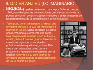 6. DIDIER ANZIEU (LO IMAGINARIO
   GRUPAL)
    Lo imaginario grupal es un término creado por Didier Anzieu, en
    1964, para designar las construcciones grupales producto de la
    puesta en común de las imágenes interiores y de las angustias de
    los participantes, de la escenificación de las fantasías.
   Todo grupo tiene, de acuerdo a Anzieu, una
    envoltura gracias a la cual los individuos se
    mantienen juntos. Dicha envoltura es como
    una membrana que presenta dos caras.
    Una mira hacia la realidad externa, física y
    social, y hacia los otros grupos, teniendo en
    cuenta las reglas, normas, rituales,
    prácticas e ideas que los organizan. Esta
    cara externa funciona como barrera
    protectora y regula los intercambios con el
    exterior. A través de su cara interna, la
    envoltura grupal permite el establecimiento
    de un Sí-mismo de grupo.
 