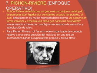 7. PICHON-RIVIERE (ENFOQUE
    OPERATIVO)
   Pichón Riviere entiende que un grupo es un conjunto restringido
    de personas que, ligadas por constantes espacio temporales, el
    cual, articulado en su mutua representación interna, se propone en
    forma implícita y explícita una tarea que conforma su finalidad,
    interactuando a través de complejos mecanismos de asunción y
    adjudicación de roles.
   Para Pichón Riviere, rol "es un modelo organizado de conducta
    relativo a una cierta posición del individuo en una red de
    interacciones ligado a expectativas propias y de los otros”.
 