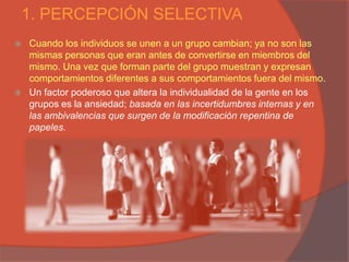 1. PERCEPCIÓN SELECTIVA
   Cuando los individuos se unen a un grupo cambian; ya no son las
    mismas personas que eran antes de convertirse en miembros del
    mismo. Una vez que forman parte del grupo muestran y expresan
    comportamientos diferentes a sus comportamientos fuera del mismo.
   Un factor poderoso que altera la individualidad de la gente en los
    grupos es la ansiedad; basada en las incertidumbres internas y en
    las ambivalencias que surgen de la modificación repentina de
    papeles.
 