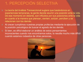 1. PERCEPCIÓN SELECTIVA
   La teoría del Análisis Transaccional sugiere que basándonos en
    experiencias tempranas, la gente decide asumir una posición ante la vida.
    De ese momento en delante, son influidos por sus posiciones ante la vida
    en cuanto a la manera que piensan, sienten, actúan, perciben y se
    relacionan con los demás.
   Al crecer cumplimos nuestras propias profecías mediante la ejecución de
    la posición psicológica de buscar el agrado de los demás.
   Si bien, es difícil elaborar un análisis de estos pensamientos
    inconscientes cuando nos encontramos solos, lo resulta mucho más difícil
    cuando estamos rodeados de otras personas.
 
