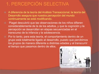 1. PERCEPCIÓN SELECTIVA
   A diferencia de la teoría del Análisis Transaccional, la teoría del
    Desarrollo asegura que nuestra percepción del mundo
    continuamente se está modificando.
    Piaget descubrió que las observaciones de los niños difieren
    considerablemente de la de los adultos, y que la cognición y la
    percepción se desarrollan en etapas secuenciadas en el
    transcurso de la infancia y la adolescencia.
   Por lo tanto, para esta teoría, el comportamiento dentro de un
    grupo está totalmente ligado al desarrollo, puesto que percibimos
    los grupos de manera diferente a distintas edades y al transcurrir
    el tiempo que pasamos dentro de ellos.
 