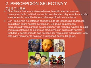 2. PERCEPCIÓN SELECTIVA Y
 CULTURA nos desarrollamos, también afectan nuestra
 El ambiente donde
    percepción de la realidad y el contexto cultural en el que se lleva a cabo
    la experiencia, también tiene su efecto profundo en la misma.
   Con frecuencia no estamos consientes de las influencias poderosas
    que actúan sobre nuestra percepción. Un grupo de personas
    representa diversos grados de aceptación y de rechazo. A partir de esta
    compleja colección de estímulos producimos un cuadro de nuestra
    realidad, y construimos lo que parecen ser respuestas adecuadas; todo
    esto para mantener la posición e integridad dentro del grupo.
 