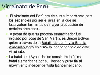 Virreinato de Perú
 El virreinato del Perú era de suma importancia para
los españoles por ser el área en la que se
localizaban las minas de mayor producción de
metales preciosos.
 A pesar de que su proceso emancipador fue
iniciado por José de San Martín, es Simón Bolívar
quien a través de la Batalla de Junín y la Batalla
Ayacucho logra en 1824 la independencia de este
virreinato.
 La batalla de Ayacucho se considera la última
batalla americana por su libertad y puso fin al
movimiento independentista latinoamericano.
 