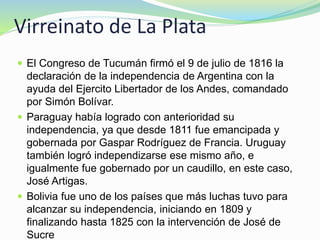 Virreinato de La Plata
 El Congreso de Tucumán firmó el 9 de julio de 1816 la
declaración de la independencia de Argentina con la
ayuda del Ejercito Libertador de los Andes, comandado
por Simón Bolívar.
 Paraguay había logrado con anterioridad su
independencia, ya que desde 1811 fue emancipada y
gobernada por Gaspar Rodríguez de Francia. Uruguay
también logró independizarse ese mismo año, e
igualmente fue gobernado por un caudillo, en este caso,
José Artigas.
 Bolivia fue uno de los países que más luchas tuvo para
alcanzar su independencia, iniciando en 1809 y
finalizando hasta 1825 con la intervención de José de
Sucre
 