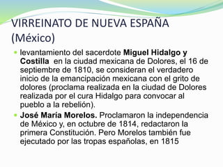 VIRREINATO DE NUEVA ESPAÑA
(México)
 levantamiento del sacerdote Miguel Hidalgo y
Costilla en la ciudad mexicana de Dolores, el 16 de
septiembre de 1810, se consideran el verdadero
inicio de la emancipación mexicana con el grito de
dolores (proclama realizada en la ciudad de Dolores
realizada por el cura Hidalgo para convocar al
pueblo a la rebelión).
 José María Morelos. Proclamaron la independencia
de México y, en octubre de 1814, redactaron la
primera Constitución. Pero Morelos también fue
ejecutado por las tropas españolas, en 1815
 