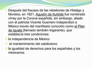  Después del fracaso de las rebeliones de Hidalgo y
Morelos, en 1821, Agustín de Iturbide fue nombrado
virrey por la Corona española, sin embargo, aliado
con el patriota Vicente Guerrero independizó a
México través del manifiesto conocido como el Plan
de Iguala (llamado también trigarante), que
establecía tres condiciones:
 la independencia de México
 el mantenimiento del catolicismo
 la igualdad de derechos para los españoles y los
mexicanos.
 
