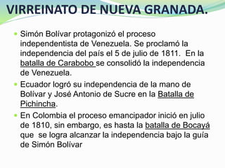 VIRREINATO DE NUEVA GRANADA.
 Simón Bolívar protagonizó el proceso
independentista de Venezuela. Se proclamó la
independencia del país el 5 de julio de 1811. En la
batalla de Carabobo se consolidó la independencia
de Venezuela.
 Ecuador logró su independencia de la mano de
Bolívar y José Antonio de Sucre en la Batalla de
Pichincha.
 En Colombia el proceso emancipador inició en julio
de 1810, sin embargo, es hasta la batalla de Bocayá
que se logra alcanzar la independencia bajo la guía
de Simón Bolívar
 