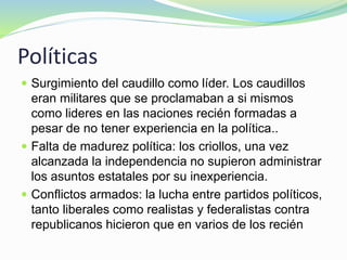 Políticas
 Surgimiento del caudillo como líder. Los caudillos
eran militares que se proclamaban a si mismos
como lideres en las naciones recién formadas a
pesar de no tener experiencia en la política..
 Falta de madurez política: los criollos, una vez
alcanzada la independencia no supieron administrar
los asuntos estatales por su inexperiencia.
 Conflictos armados: la lucha entre partidos políticos,
tanto liberales como realistas y federalistas contra
republicanos hicieron que en varios de los recién
 