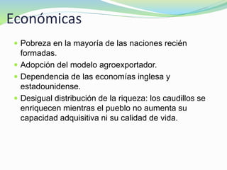 Económicas
 Pobreza en la mayoría de las naciones recién
formadas.
 Adopción del modelo agroexportador.
 Dependencia de las economías inglesa y
estadounidense.
 Desigual distribución de la riqueza: los caudillos se
enriquecen mientras el pueblo no aumenta su
capacidad adquisitiva ni su calidad de vida.
 