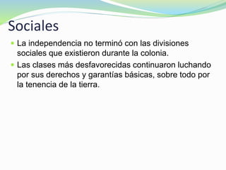 Sociales
 La independencia no terminó con las divisiones
sociales que existieron durante la colonia.
 Las clases más desfavorecidas continuaron luchando
por sus derechos y garantías básicas, sobre todo por
la tenencia de la tierra.
 