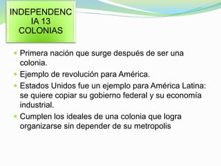  Primera nación que surge después de ser una
colonia.
 Ejemplo de revolución para América.
 Estados Unidos fue un ejemplo para América Latina:
se quiere copiar su gobierno federal y su economía
industrial.
 Cumplen los ideales de una colonia que logra
organizarse sin depender de su metropolis
INDEPENDENC
IA 13
COLONIAS
 