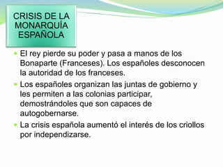  El rey pierde su poder y pasa a manos de los
Bonaparte (Franceses). Los españoles desconocen
la autoridad de los franceses.
 Los españoles organizan las juntas de gobierno y
les permiten a las colonias participar,
demostrándoles que son capaces de
autogobernarse.
 La crisis española aumentó el interés de los criollos
por independizarse.
CRISIS DE LA
MONARQUÍA
ESPAÑOLA
 