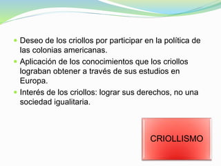  Deseo de los criollos por participar en la política de
las colonias americanas.
 Aplicación de los conocimientos que los criollos
lograban obtener a través de sus estudios en
Europa.
 Interés de los criollos: lograr sus derechos, no una
sociedad igualitaria.
CRIOLLISMO
 