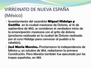 VIRREINATO DE NUEVA ESPAÑA
(México)
 levantamiento del sacerdote Miguel Hidalgo y
Costilla en la ciudad mexicana de Dolores, el 16 de
septiembre de 1810, se consideran el verdadero inicio de
la emancipación mexicana con el grito de dolores
(proclama realizada en la ciudad de Dolores realizada
por el cura Hidalgo para convocar al pueblo a la
rebelión).
 José María Morelos. Proclamaron la independencia de
México y, en octubre de 1814, redactaron la primera
Constitución. Pero Morelos también fue ejecutado por las
tropas españolas, en 1815
 